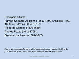 Principais artistas:
Família Carracci: Agostinho (1557-1602); Aniballe (15601609) e Ludovico (1556-1619);
Pietro de Cortona (1596-1669);
Andrea Pozzo (1642-1709);
Giovanni Lanfranco (1582-1647).

Esta a apresentação foi construída tendo por base o manual, História da
Cultura e das Artes,, Ana Lídia Pinto e outros, Porto Editora, 2011
HCA, Módulo 6, Curso de Turismo

23

 