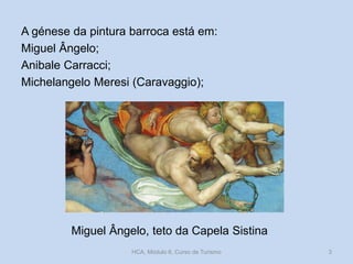 A génese da pintura barroca está em:
Miguel Ângelo;
Anibale Carracci;
Michelangelo Meresi (Caravaggio);

Miguel Ângelo, teto da Capela Sistina
HCA, Módulo 6, Curso de Turismo

3

 