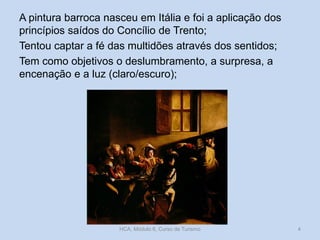 A pintura barroca nasceu em Itália e foi a aplicação dos
princípios saídos do Concílio de Trento;
Tentou captar a fé das multidões através dos sentidos;
Tem como objetivos o deslumbramento, a surpresa, a
encenação e a luz (claro/escuro);

HCA, Módulo 6, Curso de Turismo

4

 