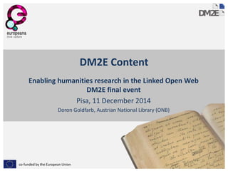 co-funded by the European Union 
DM2E Content 
Enabling humanities research in the Linked Open Web 
DM2E final event 
Pisa, 11 December 2014 
Doron Goldfarb, Austrian National Library (ONB) 
1 
 