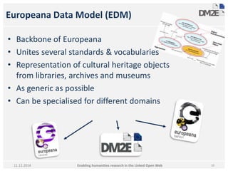 Europeana Data Model (EDM) 
• Backbone of Europeana 
• Unites several standards & vocabularies 
• Representation of cultural heritage objects 
from libraries, archives and museums 
• As generic as possible 
• Can be specialised for different domains 
Enabling humanities research in 11.12.2014 the Linked Open Web 10 
 