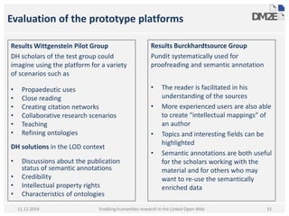 Evaluation of the prototype platforms 
Results Wittgenstein Pilot Group 
DH scholars of the test group could 
imagine using the platform for a variety 
of scenarios such as 
• Propaedeutic uses 
• Close reading 
• Creating citation networks 
• Collaborative research scenarios 
• Teaching 
• Refining ontologies 
DH solutions in the LOD context 
• Discussions about the publication 
status of semantic annotations 
• Credibility 
• Intellectual property rights 
• Characteristics of ontologies 
Enabling humanities research in the Linked Open Web 
11.12.2014 
Results Burckhardtsource Group 
Pundit systematically used for 
proofreading and semantic annotation 
• The reader is facilitated in his 
understanding of the sources 
• More experienced users are also able 
to create "intellectual mappings" of 
an author 
• Topics and interesting fields can be 
highlighted 
• Semantic annotations are both useful 
for the scholars working with the 
material and for others who may 
want to re-use the semantically 
enriched data 
31 
 