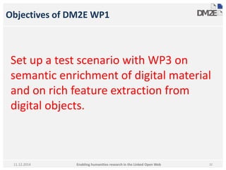 Objectives of DM2E WP1 
Set up a test scenario with WP3 on 
semantic enrichment of digital material 
and on rich feature extraction from 
digital objects. 
Enabling humanities research in 11.12.2014 the Linked Open Web 32 
 