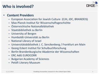 Who is involved? 
• Content Providers 
– European Association for Jewish Culture (CJH, JDC, BRANDEIS) 
– Max-Planck-Institut für Wissenschaftsgeschichte 
– Österreichische Nationalbibliothek 
– Staatsbibliothek zu Berlin 
– University of Bergen 
– Humboldt-Universität zu Berlin 
– National Library of Israel 
– Universitätsbibliothek J. C. Senckenberg / Frankfurt am Main 
– Georg Eckert Institut für Schulbuchforschung 
– Berlin Brandenburgische Akademie der Wissenschaften 
– ERC AdG EUROCORR 
– Bulgarian Academy of Sciences 
– Petöfi Literary Museum 
Enabling humanities research in 11.12.2014 the Linked Open Web 4 
 