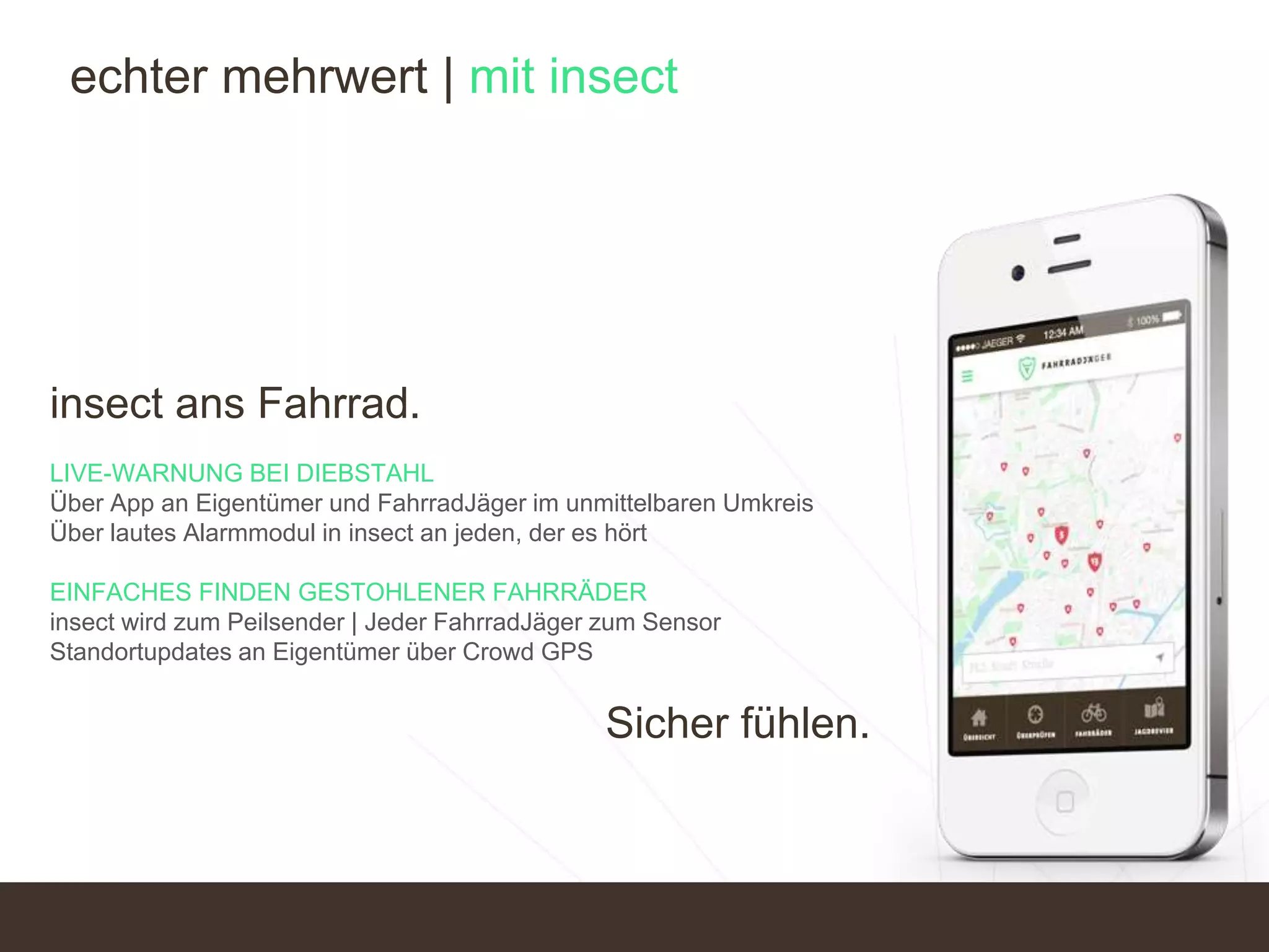 insect ans Fahrrad.
LIVE-WARNUNG BEI DIEBSTAHL
Über App an Eigentümer und FahrradJäger im unmittelbaren Umkreis
Über lautes Alarmmodul in insect an jeden, der es hört
EINFACHES FINDEN GESTOHLENER FAHRRÄDER
insect wird zum Peilsender | Jeder FahrradJäger zum Sensor
Standortupdates an Eigentümer über Crowd GPS
Sicher fühlen.
echter mehrwert | mit insect
 
