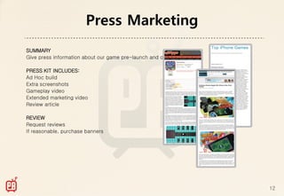 Press Marketing
SUMMARY
Give press information about our game pre-launch and on launch

PRESS KIT INCLUDES:
Ad Hoc build
Extra screenshots
Gameplay video
Extended marketing video
Review article

REVIEW
Request reviews
If reasonable, purchase banners




                                                                 12
 