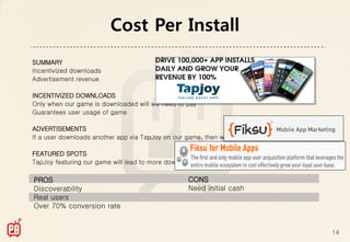 Cost Per Install
SUMMARY
Incentivized downloads
Advertisement revenue

INCENTIVIZED DOWNLOADS
Only when our game is downloaded will we need to pay
Guarantees user usage of game

ADVERTISEMENTS
If a user downloads another app via TapJoy on our game, then we get cash

FEATURED SPOTS
TapJoy featuring our game will lead to more downloads

PROS                                              CONS
Discoverability                                   Need initial cash
Real users
Over 70% conversion rate


                                                                           14
 