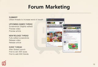 Forum Marketing
SUMMARY
Utilize threads to increase word of mouth

UPCOMING GAMES THREAD
Screenshots (Slightly edited)
Preview video
Preview article

NEW RELEASE THREAD
Fully edited screenshots
Release video
Release article

EVENT THREAD
After Global Launch
First to win XXX races
First to add XXX friends




                                            16
 