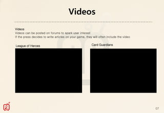 Videos
Videos
Videos can be posted on forums to spark user interest
If the press decides to write articles on your game, they will often include the video


League of Heroes                                         Card Guardians




                                                                                         07
 