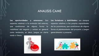 ANALISIS CAME
Las oportunidades y amenazas: Son
aspectos relativos a la evolución del entorno,
que condicionan de alguna forma la
viabilidad del negocio y actúan en general
como tendencia, es decir, juegan en cierto
modo a futuro.
Las fortalezas y debilidades: son siempre
aspectos relativos a las propias capacidades
de los promotores, que condicionan de alguna
forma el planteamiento del proyecto y juegan
generalmente a presente.
 