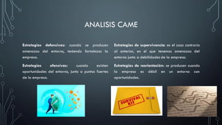ANALISIS CAME
Estrategias defensivas: cuando se producen
amenazas del entorno, teniendo fortalezas la
empresa.
Estrategias ofensivas: cuando existen
oportunidades del entorno, junto a puntos fuertes
de la empresa.
Estrategias de supervivencia: es el caso contrario
al anterior, en el que tenemos amenazas del
entorno junto a debilidades de la empresa.
Estrategias de reorientación: se producen cuando
la empresa es débil en un entorno con
oportunidades.
 
