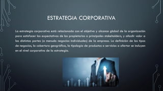 ESTRATEGIA CORPORATIVA
La estrategia corporativa está relacionada con el objetivo y alcance global de la organización
para satisfacer las expectativas de los propietarios o principales stakeholders, y añadir valor a
las distintas partes (a menudo negocios individuales) de la empresa. La definición de los tipos
de negocios, la cobertura geográfica, la tipología de productos o servicios a ofertar se incluyen
en el nivel corporativo de la estrategia.
 
