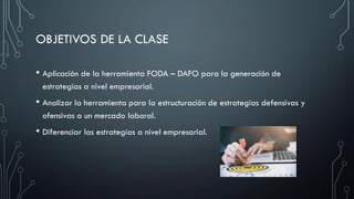 OBJETIVOS DE LA CLASE
• Aplicación de la herramienta FODA – DAFO para la generación de
estrategias a nivel empresarial.
• Analizar la herramienta para la estructuración de estrategias defensivas y
ofensivas a un mercado laboral.
• Diferenciar las estrategias a nivel empresarial.
 