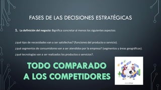 FASES DE LAS DECISIONES ESTRATÉGICAS
1. La definición del negocio: Significa concretar al menos los siguientes aspectos:
¿qué tipo de necesidades van a ser satisfechas? (funciones del producto o servicio).
¿qué segmentos de consumidores van a ser atendidos por la empresa? (segmentos y áreas geográficas).
¿qué tecnologías van a ser realizados los productos o servicios?.
 