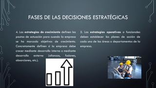 FASES DE LAS DECISIONES ESTRATÉGICAS
4. Las estrategias de crecimiento definen las
pautas de actuación para cuando la empresa
se ha marcado objetivos de crecimiento.
Concretamente definen si la empresa debe
crecer mediante desarrollo interno o mediante
desarrollo externo (alianzas, fusiones,
absorciones, etc.).
5. Las estrategias operativas o funcionales
deben establecer los planes de acción de
cada una de las áreas o departamentos de la
empresa.
 