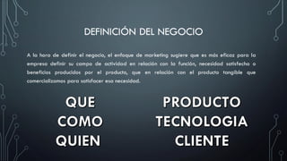 DEFINICIÓN DEL NEGOCIO
A la hora de definir el negocio, el enfoque de marketing sugiere que es más eficaz para la
empresa definir su campo de actividad en relación con la función, necesidad satisfecha o
beneficios producidos por el producto, que en relación con el producto tangible que
comercializamos para satisfacer esa necesidad.
 