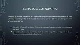ESTRATEGIA CORPORATIVA
La matriz de posición competitiva McKinsey-General Electric constituye una herramienta de gran
utilidad para el diagnóstico de la situación de una empresa. Las variables que manejamos para
su construcción son dos:
• El atractivo del mercado al que nos dirigimos corresponde al eje de ordenadas, en una escala de
alto, medio y bajo.
• La posición en la que nos encontramos frente a nuestros competidores corresponde al eje de
abcisas, en una escala de débil, media y fuerte.
 