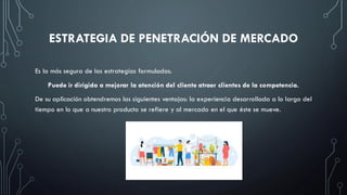 ESTRATEGIA DE PENETRACIÓN DE MERCADO
Es la más segura de las estrategias formuladas.
Puede ir dirigida a mejorar la atención del cliente atraer clientes de la competencia.
De su aplicación obtendremos las siguientes ventajas: la experiencia desarrollada a lo largo del
tiempo en lo que a nuestro producto se refiere y al mercado en el que éste se mueve.
 