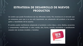 ESTRATEGIA DE DESARROLLO DE NUEVOS
PRODUCTOS
Un cambio que puede formalizarse de muy diferentes modos. Nos movemos en un mercado que
ya conocemos, pero que a su vez está imponiendo una adaptación del producto a los nuevos
gustos y necesidades de los usuarios.
El cambio puede manifestarse adaptando el producto a otras ideas u otros diseños, secuencias
y componentes, modificando su color, sonido, olor, forma, tamaño, movimiento o sencillamente
creando más versiones (modelos y tamaños).
 