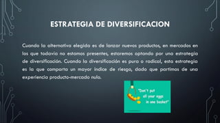 ESTRATEGIA DE DIVERSIFICACION
Cuando la alternativa elegida es de lanzar nuevos productos, en mercados en
los que todavía no estamos presentes, estaremos optando por una estrategia
de diversificación. Cuando la diversificación es pura o radical, esta estrategia
es la que comporta un mayor índice de riesgo, dado que partimos de una
experiencia producto-mercado nulo.
 