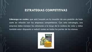 ESTRATEGIAS COMPETITIVAS
Liderazgo en costes: que está basada en la creación de una posición de bajo
coste en relación con las empresas competidoras. Con esta estrategia, una
empresa debe manejar las relaciones a lo largo de la cadena de valor y debe
también estar dispuesta a reducir costes en todas las partes de las mismas.
 