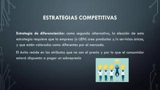 ESTRATEGIAS COMPETITIVAS
Estrategia de diferenciación: como segunda alternativa, la elección de esta
estrategia requiere que la empresa (o UEN) cree productos y/o servicios únicos,
y que estén valorados como diferentes por el mercado.
El éxito reside en los atributos que no son el precio y por lo que el consumidor
estará dispuesto a pagar un sobreprecio
 