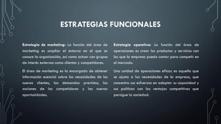 ESTRATEGIAS FUNCIONALES
Estrategia de marketing: La función del área de
marketing es ampliar el entorno en el que se
conoce la organización, así como actuar con grupos
de interés externos como clientes y competidores.
El área de marketing es la encargada de obtener
información esencial sobre las necesidades de los
nuevos clientes, las demandas previstas, las
acciones de los competidores y las nuevas
oportunidades.
Estrategia operativa: La función del área de
operaciones es crear los productos y servicios con
los que la empresa pueda contar para competir en
el mercado.
Una unidad de operaciones eficaz es aquella que
se ajusta a las necesidades de la empresa, que
concentra sus esfuerzos en adaptar su capacidad y
sus políticas con las ventajas competitivas que
persigue la sociedad.
 