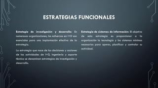ESTRATEGIAS FUNCIONALES
Estrategia de investigación y desarrollo: En
numerosas organizaciones, los esfuerzos en I+D son
esenciales para una implantación efectiva de la
estrategia.
La estrategia que nace de las decisiones y acciones
de las actividades de I+D, ingeniería y soporte
técnico se denominan estrategias de investigación y
desarrollo.
Estrategia de sistemas de información: El objetivo
de esta estrategia es proporcionar a la
organización la tecnología y los sistemas mínimos
necesarios para operar, planificar y controlar su
actividad.
 