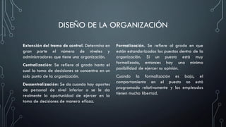 DISEÑO DE LA ORGANIZACIÓN
Extensión del tramo de control. Determina en
gran parte el número de niveles y
administradores que tiene una organización.
Centralización: Se refiere al grado hasta el
cual la toma de decisiones se concentra en un
solo punto de la organización.
Descentralización: Se da cuando hay aportes
de personal de nivel inferior o se le da
realmente la oportunidad de ejercer en la
toma de decisiones de manera eficaz.
Formalización. Se refiere al grado en que
están estandarizados los puestos dentro de la
organización. Si un puesto está muy
formalizado, entonces hay una mínima
posibilidad de ejercer su opinión.
Cuando la formalización es baja, el
comportamiento en el puesto no está
programado relativamente y los empleados
tienen mucha libertad.
 