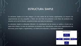 ESTRUCTURA SIMPLE
La estructura simple es la más antigua y la más común de las formas organizativas. La mayoría de
organizaciones son muy pequeñas y tienen una sola línea de productos o una línea de productos muy
estrecha en la cual el director- propietario toma casi todas las decisiones.
La estructura simple es altamente informal y la coordinación de las tareas se realiza a través de la
supervisión directa. La toma de decisiones se encuentra muy centralizada, existe poca especialización de
las tareas, pocas reglas y regulaciones, y un sistema de evaluación y recompensa informal.
 