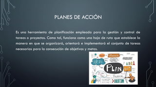 PLANES DE ACCIÓN
Es una herramienta de planificación empleada para la gestión y control de
tareas o proyectos. Como tal, funciona como una hoja de ruta que establece la
manera en que se organizará, orientará e implementará el conjunto de tareas
necesarias para la consecución de objetivos y metas.
 