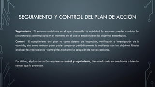 SEGUIMIENTO Y CONTROL DEL PLAN DE ACCIÓN
Seguimiento: El entorno cambiante en el que desarrolla la actividad la empresa pueden cambiar las
circunstancias contempladas en el momento en el que se establecieron los objetivos estratégicos.
Control: El cumplimiento del plan no como sistema de inspección, verificación o investigación de lo
ocurrido, sino como método para poder comparar periódicamente lo realizado con los objetivos fijados,
analizar las desviaciones y corregirlas mediante la adopción de nuevas acciones.
Por último, el plan de acción requiere un control y seguimiento, bien analizando sus resultados o bien las
causas que lo provocan.
 