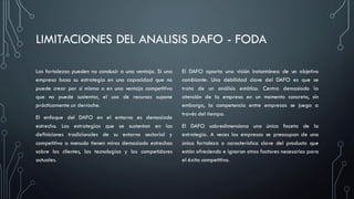 LIMITACIONES DEL ANALISIS DAFO - FODA
Las fortalezas pueden no conducir a una ventaja. Si una
empresa basa su estrategia en una capacidad que no
puede crear por sí misma o en una ventaja competitiva
que no puede sustentar, el uso de recursos supone
prácticamente un derroche.
El enfoque del DAFO en el entorno es demasiado
estrecho. Las estrategias que se sustentan en las
definiciones tradicionales de su entorno sectorial y
competitivo a menudo tienen miras demasiado estrechas
sobre los clientes, las tecnologías y los competidores
actuales.
El DAFO aporta una visión instantánea de un objetivo
cambiante. Una debilidad clave del DAFO es que se
trata de un análisis estático. Centra demasiado la
atención de la empresa en un momento concreto, sin
embargo, la competencia entre empresas se juega a
través del tiempo.
El DAFO sobredimensiona una única faceta de la
estrategia. A veces las empresas se preocupan de una
única fortaleza o característica clave del producto que
están ofreciendo e ignoran otros factores necesarios para
el éxito competitivo.
 