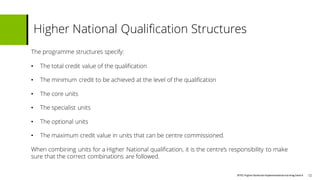 BTECHigher National Implementationtraining Deck4
The programme structures specify:
• The total credit value of the qualification
• The minimum credit to be achieved at the level of the qualification
• The core units
• The specialist units
• The optional units
• The maximum credit value in units that can be centre commissioned.
When combining units for a Higher National qualification, it is the centre’s responsibility to make
sure that the correct combinations are followed.
Higher National Qualification Structures
12
 