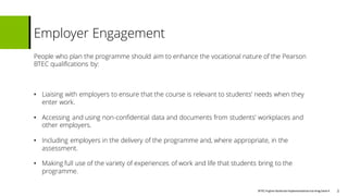 BTECHigher National Implementationtraining Deck4
People who plan the programme should aim to enhance the vocational nature of the Pearson
BTEC qualifications by:
• Liaising with employers to ensure that the course is relevant to students’ needs when they
enter work.
• Accessing and using non-confidential data and documents from students’ workplaces and
other employers.
• Including employers in the delivery of the programme and, where appropriate, in the
assessment.
• Making full use of the variety of experiences of work and life that students bring to the
programme.
Employer Engagement
3
 
