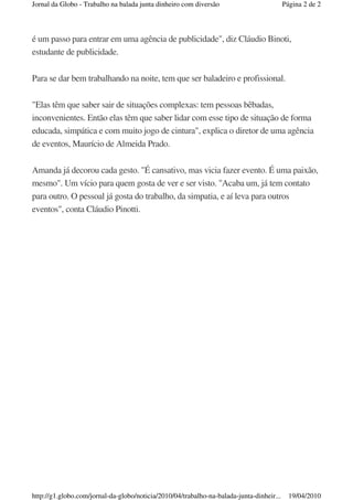 Jornal da Globo - Trabalho na balada junta dinheiro com diversão                          Página 2 de 2



é um passo para entrar em uma agência de publicidade", diz Cláudio Binoti,
estudante de publicidade.

Para se dar bem trabalhando na noite, tem que ser baladeiro e profissional.

"Elas têm que saber sair de situações complexas: tem pessoas bêbadas,
inconvenientes. Então elas têm que saber lidar com esse tipo de situação de forma
educada, simpática e com muito jogo de cintura", explica o diretor de uma agência
de eventos, Maurício de Almeida Prado.

Amanda já decorou cada gesto. "É cansativo, mas vicia fazer evento. É uma paixão,
mesmo". Um vício para quem gosta de ver e ser visto. "Acaba um, já tem contato
para outro. O pessoal já gosta do trabalho, da simpatia, e aí leva para outros
eventos", conta Cláudio Pinotti.




http://g1.globo.com/jornal-da-globo/noticia/2010/04/trabalho-na-balada-junta-dinheir...     19/04/2010
 