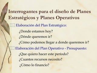 Interrogantes para el diseño de Planes
Estratégicos y Planes Operativos
   Elaboración del Plan Estratégico:
     ¿Donde estamos hoy?
     ¿Dónde queremos ir?
     ¿Cómo podemos llegar a donde queremos ir?
   Elaboración del Plan Operativo - Presupuesto:
     ¿Que quiero hacer este período?
     ¿Cuantos recursos necesito?
     ¿Cómo lo financio?
 