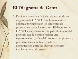 El Diagrama de Gantt
• Debido a la relativa facilidad de lectura de los
  diagramas de GANTT, esta herramienta es
  utilizada por casi todos los directores de
  proyecto en todos los sectores. El diagrama de
  GANTT es una herramienta para el director del
  proyecto que le permite realizar una
  representación gráfica del progreso del proyecto,
  pero también es un buen medio de
  comunicación entre las diversas personas
  involucradas en el proyecto.
 