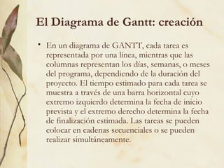 El Diagrama de Gantt: creación
• En un diagrama de GANTT, cada tarea es
  representada por una línea, mientras que las
  columnas representan los días, semanas, o meses
  del programa, dependiendo de la duración del
  proyecto. El tiempo estimado para cada tarea se
  muestra a través de una barra horizontal cuyo
  extremo izquierdo determina la fecha de inicio
  prevista y el extremo derecho determina la fecha
  de finalización estimada. Las tareas se pueden
  colocar en cadenas secuenciales o se pueden
  realizar simultáneamente.
 