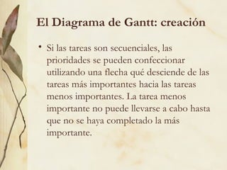 El Diagrama de Gantt: creación
• Si las tareas son secuenciales, las
  prioridades se pueden confeccionar
  utilizando una flecha qué desciende de las
  tareas más importantes hacia las tareas
  menos importantes. La tarea menos
  importante no puede llevarse a cabo hasta
  que no se haya completado la más
  importante.
 
