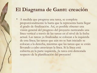 El Diagrama de Gantt: creación
• A medida que progresa una tarea, se completa
  proporcionalmente la barra que la representa hasta llegar
  al grado de finalización. Así, es posible obtener una
  visión general del progreso del proyecto rastreando una
  línea vertical a través de las tareas en el nivel de la fecha
  actual. Las tareas ya finalizadas se colocan a la izquierda
  de esta línea; las tareas que aún no se han iniciado se
  colocan a la derecha, mientras que las tareas que se están
  llevando a cabo atraviesan la línea. Si la línea está
  cubierta en la parte izquierda, ¡la tarea está demorada
  respecto de la planificación del proyecto!
 