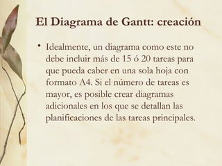 El Diagrama de Gantt: creación
• Idealmente, un diagrama como este no
  debe incluir más de 15 ó 20 tareas para
  que pueda caber en una sola hoja con
  formato A4. Si el número de tareas es
  mayor, es posible crear diagramas
  adicionales en los que se detallan las
  planificaciones de las tareas principales.
 