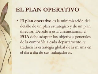 EL PLAN OPERATIVO
• El plan operativo es la minimización del
  detalle de un plan estratégico y de un plan
  director. Debido a esta circunstancia, el
  POA debe adaptar los objetivos generales
  de la compañía a cada departamento, y
  traducir la estrategia global de la misma en
  el día a día de sus trabajadores.
 