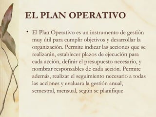 EL PLAN OPERATIVO
• El Plan Operativo es un instrumento de gestión
  muy útil para cumplir objetivos y desarrollar la
  organización. Permite indicar las acciones que se
  realizarán, establecer plazos de ejecución para
  cada acción, definir el presupuesto necesario, y
  nombrar responsables de cada acción. Permite
  además, realizar el seguimiento necesario a todas
  las acciones y evaluara la gestión anual,
  semestral, mensual, según se planifique
 