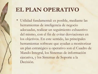 EL PLAN OPERATIVO
• Utilidad fundamental: es posible, mediante las
  herramientas de inteligencia de negocio
  adecuadas, realizar un seguimiento exhaustivo
  del mismo, con el fin de evitar desviaciones en
  los objetivos. En este sentido, las principales
  herramientas software que ayudan a monitorizar
  un plan estratégico u operativo son el Cuadro de
  Mando Integral, los Sistemas de información
  ejecutiva, y los Sistemas de Soporte a la
  Decisión.
 