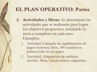 EL PLAN OPERATIVO: Partes
3. Actividades y Metas: Se determinan las
   actividades que se realizarán para lograr
   los objetivos propuestos, señalando la
   meta a cumplirse en cada caso.
   Ejemplos:
  1. Actividad, Campaña de regularización de
     pagos morosos; Meta, 300 usuarios se
     ponen al día en sus pagos.
  2. Actividad, Adquisición de unidades
     móviles. Meta, 3 motocicletas adquiridas.
 