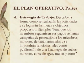 EL PLAN OPERATIVO: Partes
4. Estrategia de Trabajo: Describe la
   forma cómo se realizarán las actividades
   y se lograrán las metas y objetivos
   propuestos. Ejemplo: "Para que los
   miembros regularicen sus pagos se harán
   campañas de persuasión a los miembros
   morosos, de darán amnistías y se
   impondrán sanciones tales como
   publicación de una lista negra de socios
   morosos, corte de agua, multas y otros"
 