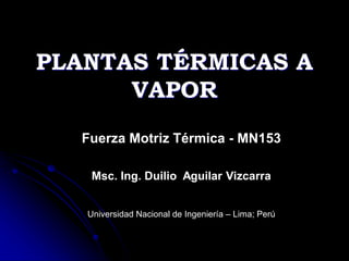 PLANTAS TÉRMICAS A
VAPOR
Fuerza Motriz Térmica - MN153
Msc. Ing. Duilio Aguilar Vizcarra
Universidad Nacional de Ingeniería – Lima; Perú
 