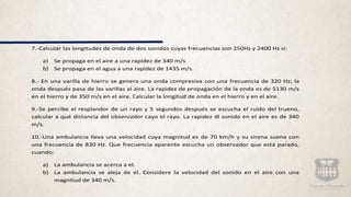 7.-Calcular las longitudes de onda de dos sonidos cuyas frecuencias son 250Hz y 2400 Hz si:
a) Se propaga en el aire a una rapidez de 340 m/s
b) Se propaga en el agua a una rapidez de 1435 m/s.
8.- En una varilla de hierro se genera una onda compresiva con una frecuencia de 320 Hz; la
onda después pasa de las varillas al aire. La rapidez de propagación de la onda es de 5130 m/s
en el hierro y de 350 m/s en el aire. Calcular la longitud de onda en el hierro y en el aire.
9.-Se percibe el resplandor de un rayo y 5 segundos después se escucha el ruido del trueno,
calcular a qué distancia del observador cayo el rayo. La rapidez dl sonido en el aire es de 340
m/s.
10.-Una ambulancia lleva una velocidad cuya magnitud es de 70 km/h y su sirena suena con
una frecuencia de 830 Hz. Que frecuencia aparente escucha un observador que está parado,
cuando:
a) La ambulancia se acerca a el.
b) La ambulancia se aleja de el. Considere la velocidad del sonido en el aire con una
magnitud de 340 m/s.
 