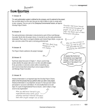 you are here 4   151
integration management
17. Answer: B
The work authorization system is defined by the company, and it’s external to the project.
You can think about it as the rules that you are told to follow in order to assign work
in your company. They are part of the Enterprise Environmental Factors, an input to
Develop Project Charter.
18. Answer: B
The work performance information is documented as part of Direct and Manage
Execution. By the time the project closes, it’s too late to use the work performance
information! That’s why it’s an input to Monitor and Control Project Work—so you can
take corrective action if the work is not being performed well.
19. Answer: B
The Project Charter authorizes the project manager.
20. Answer: D
You’ll learn about forecasts in Chapter 7—they’re used to help
predict whether the project will come in on time and within budget.
If not, preventive or corrective actions will be needed! But you
don’t need to know that to know they’re not an output of Direct
and Manage Project Execution.
21. Answer: B
Historical information is an important input into Develop Project Charter,
which is the first process that you perform when you start a new project.
Historical information is very important, because it’s how you learn about
past projects’ successes and failures. It’s not actually listed as its own
input. It’s a part of Organizational Process Assets—and it really is a huge
asset to any organization!
We’ll learn about ScopeManagement in thenext chapter.
Remember that lessons learnedare documented throughout theproject, not just at the end!That’s why they’re part of WorkPerformance Information.
It seems like historical
information is an important
concept. I’ll bet there will a
question or two about it on
the exam.
Exam Questions
Answers
When you add lessons learned to your
organizational process assets, you’re
recording important historical information
that other project managers can use later.
When you close a process or
phase, you need to make sure
each deliverable has been
accepted by the stakeholders.
Download at Boykma.Com
 
